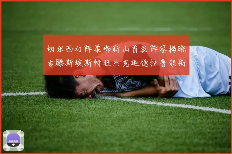 切尔西对阵柔佛新山首发阵容揭晓吉滕斯埃斯特旺杰克逊德拉普领衔出战