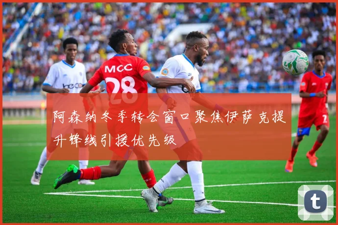 阿森纳冬季转会窗口聚焦伊萨克提升锋线引援优先级