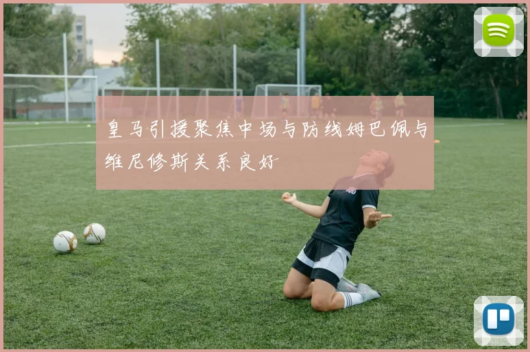 皇马引援聚焦中场与防线姆巴佩与维尼修斯关系良好