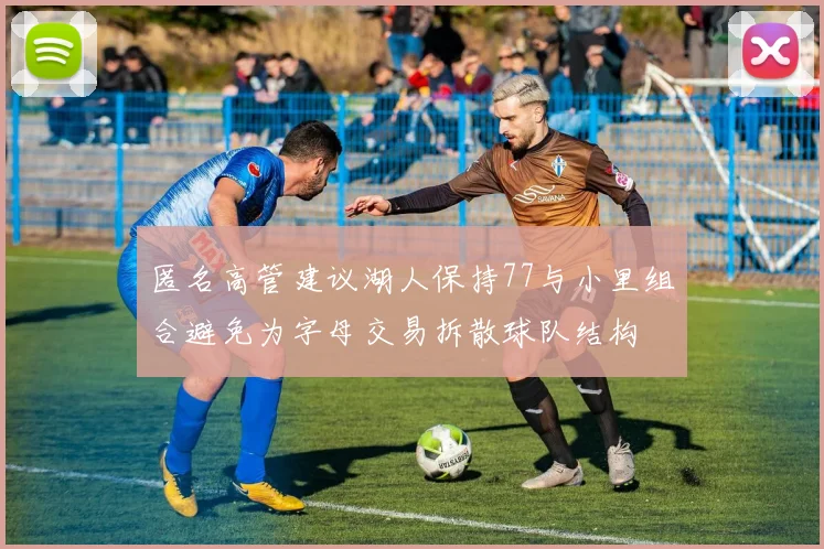 匿名高管建议湖人保持77与小里组合避免为字母交易拆散球队结构