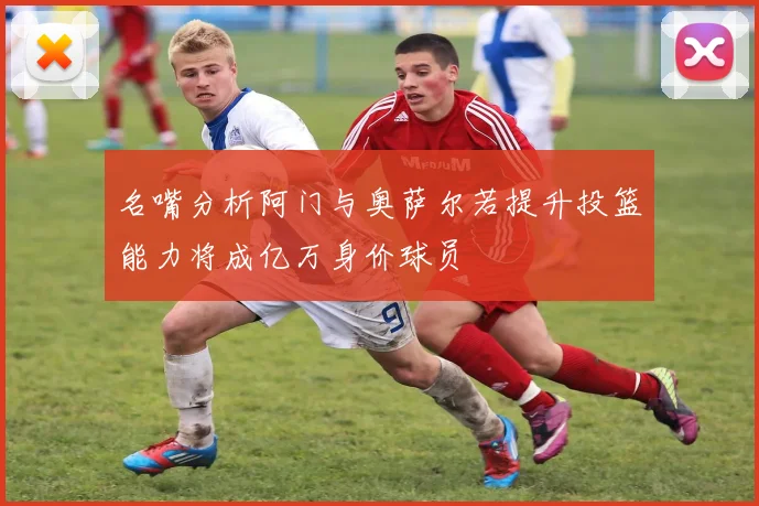 名嘴分析阿门与奥萨尔若提升投篮能力将成亿万身价球员