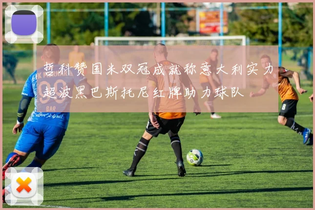 哲科赞国米双冠成就称意大利实力超波黑巴斯托尼红牌助力球队