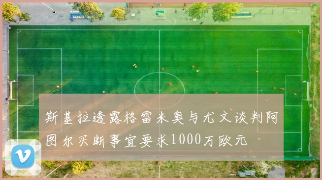 斯基拉透露格雷米奥与尤文谈判阿图尔买断事宜要求1000万欧元