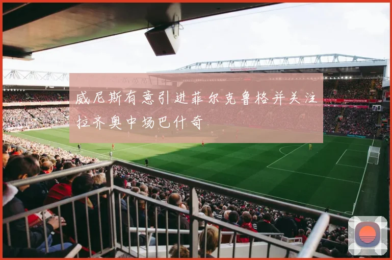 威尼斯有意引进菲尔克鲁格并关注拉齐奥中场巴什奇
