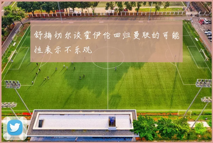 舒梅切尔谈霍伊伦回归曼联的可能性表示不乐观