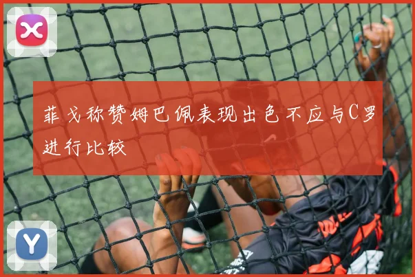 菲戈称赞姆巴佩表现出色不应与C罗进行比较