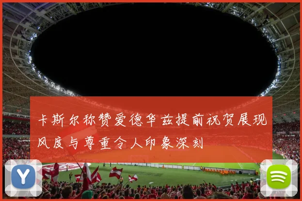 卡斯尔称赞爱德华兹提前祝贺展现风度与尊重令人印象深刻