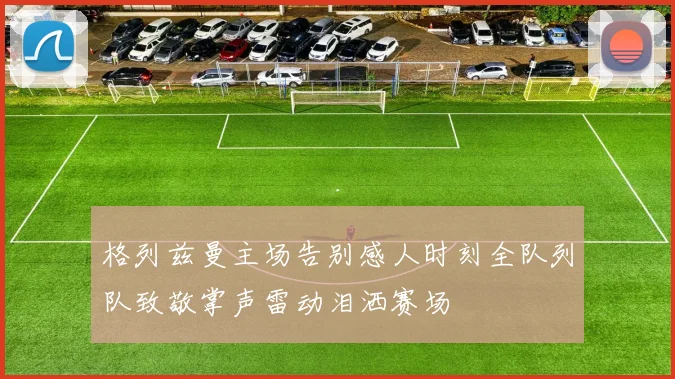 格列兹曼主场告别感人时刻全队列队致敬掌声雷动泪洒赛场