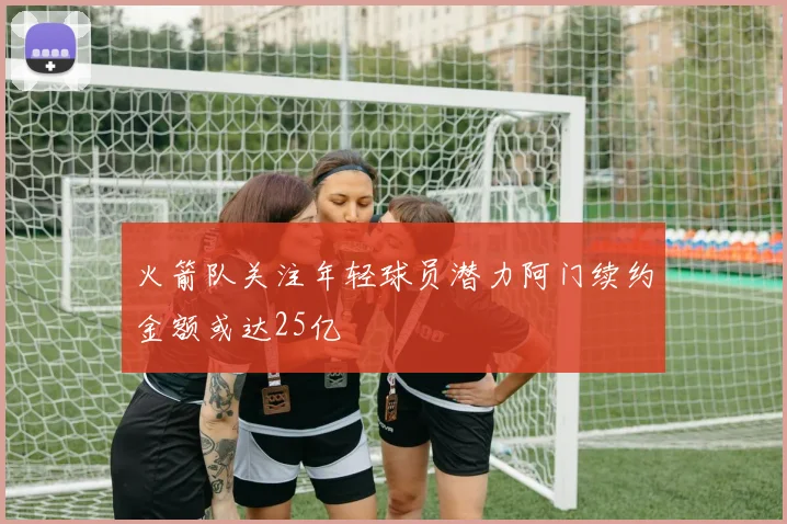 火箭队关注年轻球员潜力阿门续约金额或达25亿